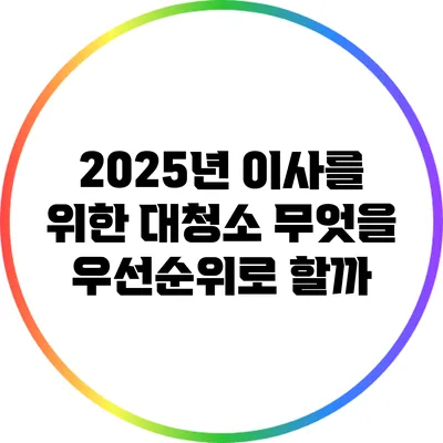 2025년 이사를 위한 대청소: 무엇을 우선순위로 할까?