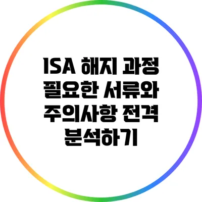 ISA 해지 과정: 필요한 서류와 주의사항 전격 분석하기