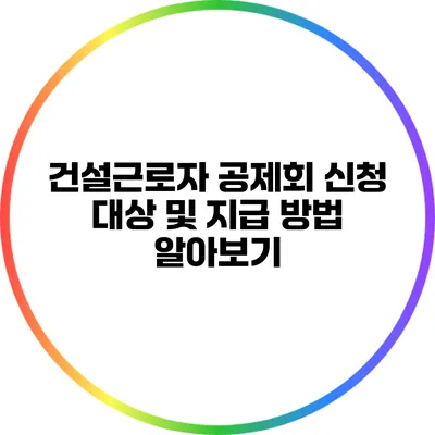 건설근로자 공제회 신청 대상 및 지급 방법 알아보기