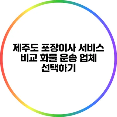 제주도 포장이사 서비스 비교: 화물 운송 업체 선택하기